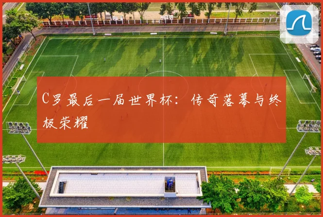 C罗最后一届世界杯:传奇落幕与终极荣耀