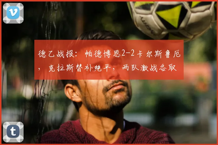 德乙战报：帕德博恩2-2卡尔斯鲁厄，克拉斯替补绝平，两队激战各取一分