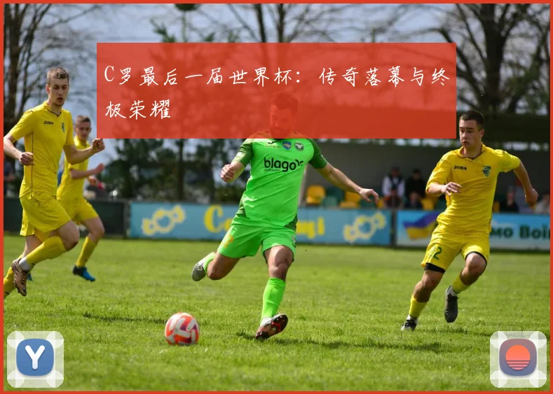 C罗最后一届世界杯：传奇落幕与终极荣耀