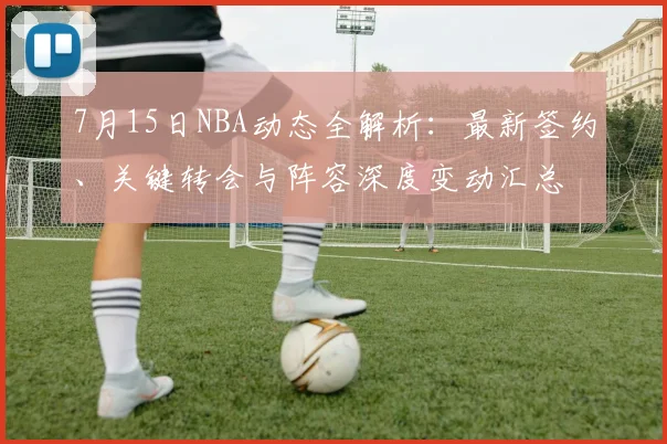 7月15日NBA动态全解析:最新签约、关键转会与阵容深度变动汇总